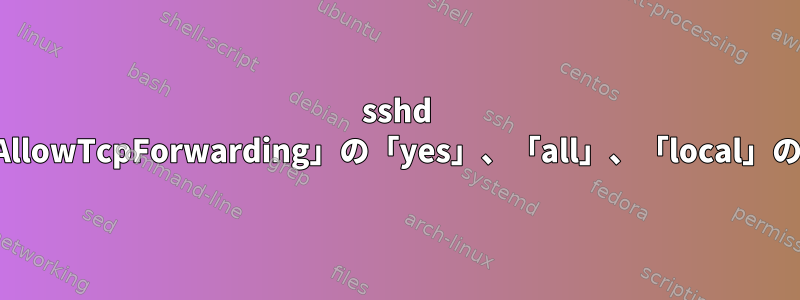 sshd 設定ファイルの「AllowTcpForwarding」の「yes」、「all」、「local」の違いは何ですか？