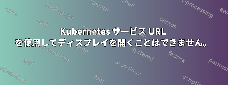 Kubernetes サービス URL を使用してディスプレイを開くことはできません。