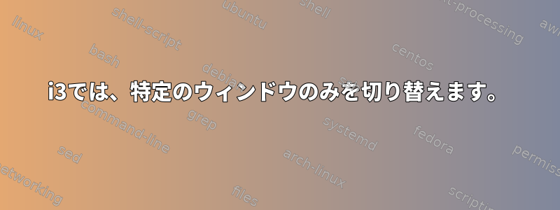 i3では、特定のウィンドウのみを切り替えます。