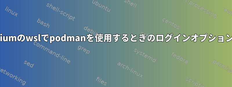 Chromiumのwslでpodmanを使用するときのログインオプションの問題