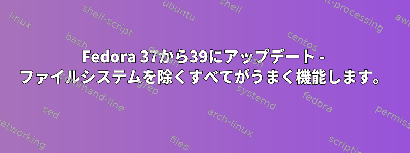 Fedora 37から39にアップデート - ファイルシステムを除くすべてがうまく機能します。