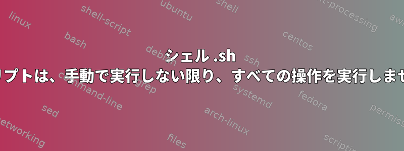 シェル .sh スクリプトは、手動で実行しない限り、すべての操作を実行しません。