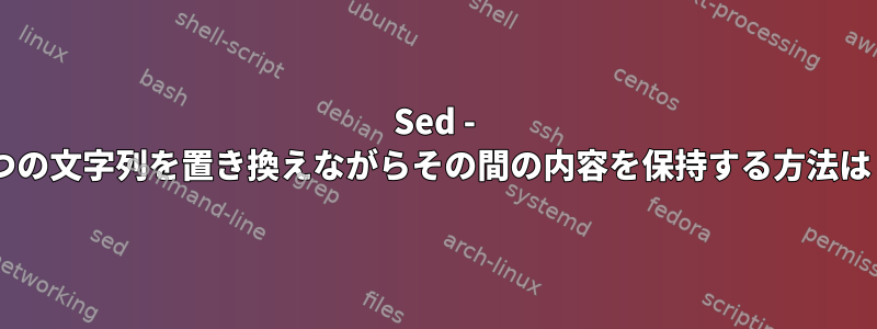 Sed - 2つの文字列を置き換えながらその間の内容を保持する方法は？