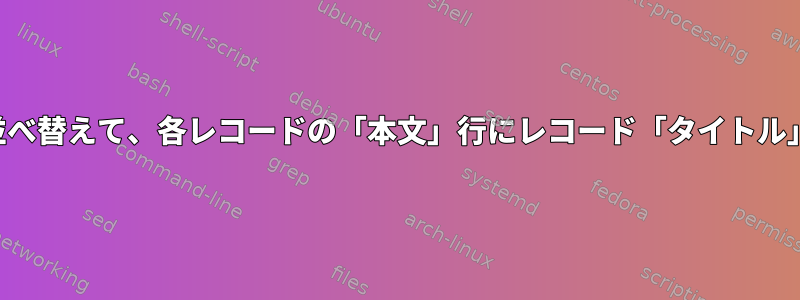 ファイルの内容を並べ替えて、各レコードの「本文」行にレコード「タイトル」行を追加します。