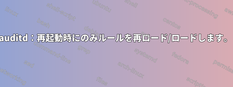 auditd：再起動時にのみルールを再ロード/ロードします。