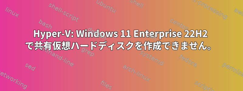 Hyper-V: Windows 11 Enterprise 22H2 で共有仮想ハードディスクを作成できません。