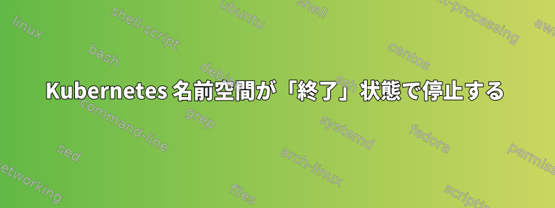 Kubernetes 名前空間が「終了」状態で停止する