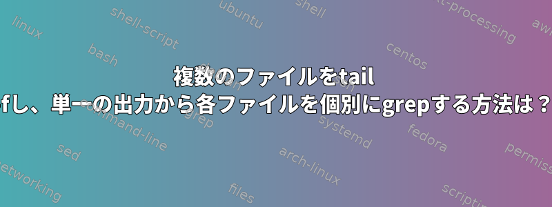 複数のファイルをtail -fし、単一の出力から各ファイルを個別にgrepする方法は？