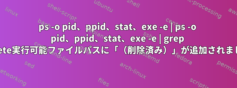 ps -o pid、ppid、stat、exe -e | ps -o pid、ppid、stat、exe -e | grep delete実行可能ファイルパスに「（削除済み）」が追加されました