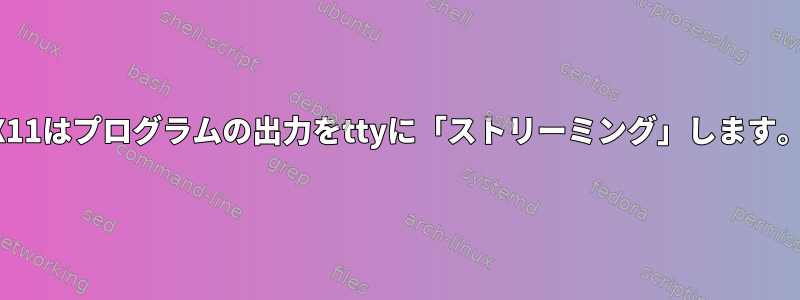 X11はプログラムの出力をttyに「ストリーミング」します。