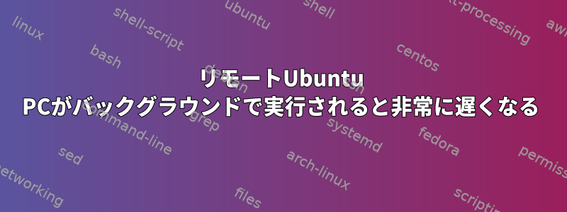 リモートUbuntu PCがバックグラウンドで実行されると非常に遅くなる