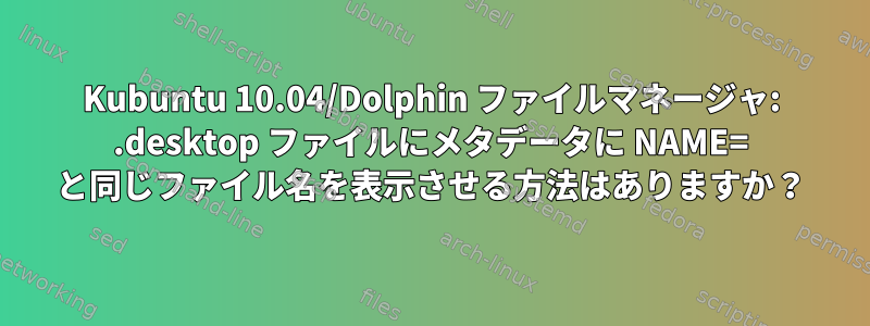 Kubuntu 10.04/Dolphin ファイルマネージャ: .desktop ファイルにメタデータに NAME= と同じファイル名を表示させる方法はありますか？