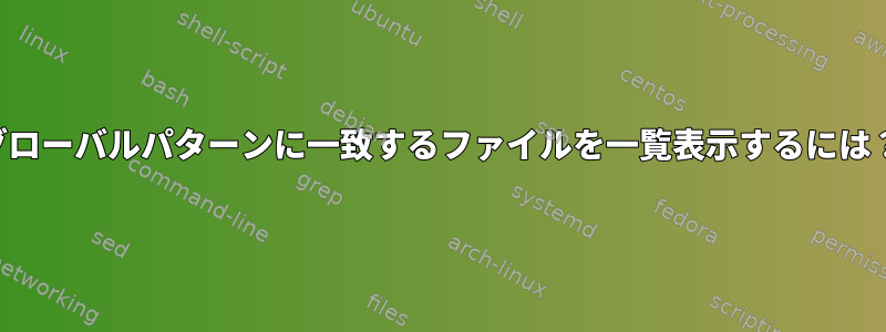 グローバルパターンに一致するファイルを一覧表示するには？