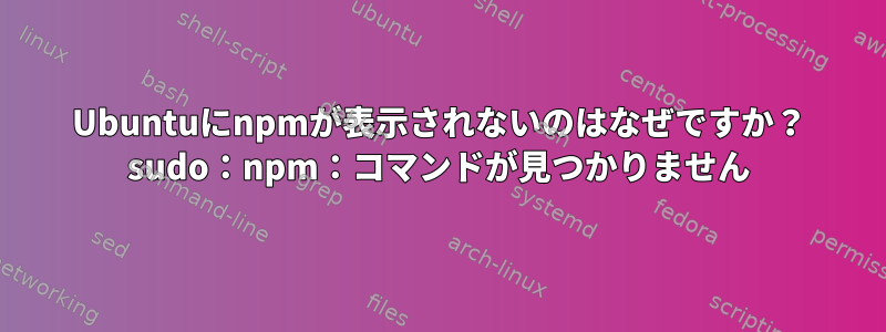 Ubuntuにnpmが表示されないのはなぜですか？ sudo：npm：コマンドが見つかりません