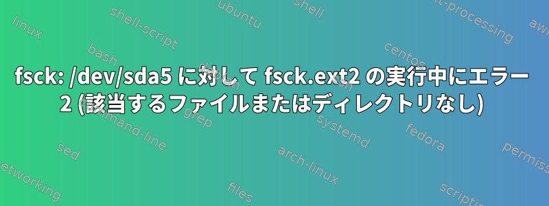 fsck: /dev/sda5 に対して fsck.ext2 の実行中にエラー 2 (該当するファイルまたはディレクトリなし)