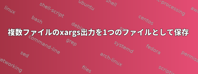 複数ファイルのxargs出力を1つのファイルとして保存