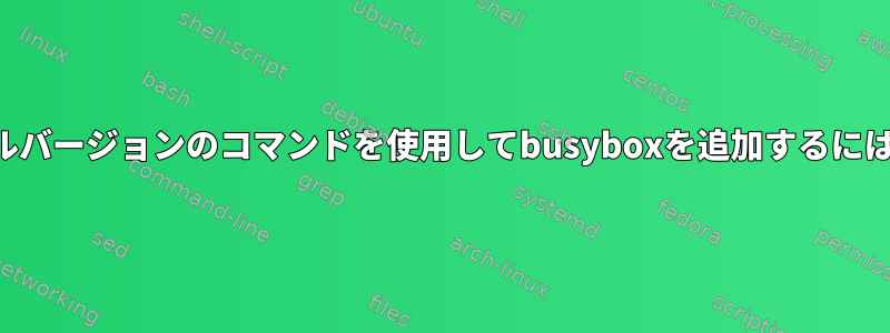 フルバージョンのコマンドを使用してbusyboxを追加するには？