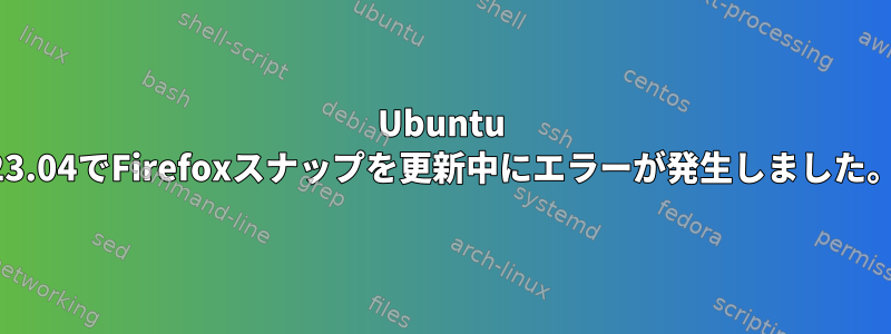 Ubuntu 23.04でFirefoxスナップを更新中にエラーが発生しました。