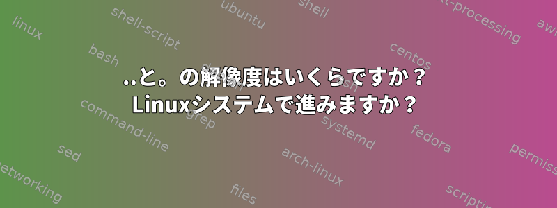 ..と。の解像度はいくらですか？ Linuxシステムで進みますか？