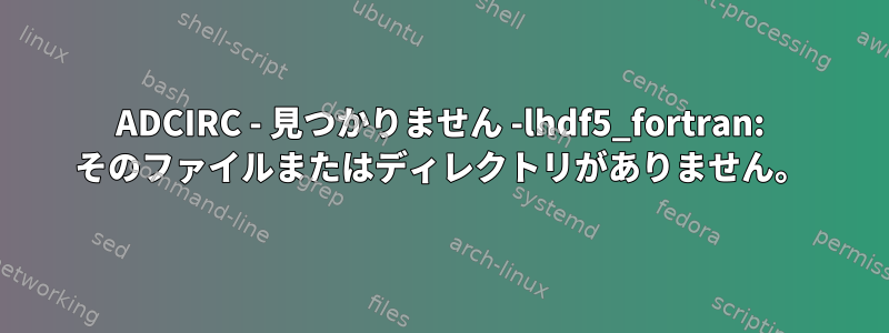 ADCIRC - 見つかりません -lhdf5_fortran: そのファイルまたはディレクトリがありません。