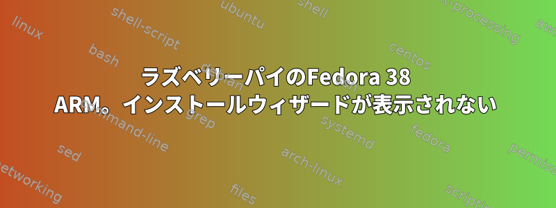 ラズベリーパイのFedora 38 ARM。インストールウィザードが表示されない