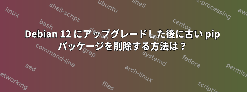 Debian 12 にアップグレードした後に古い pip パッケージを削除する方法は？