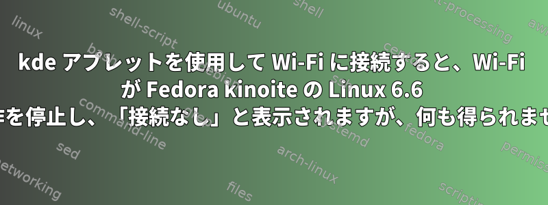 kde アプレットを使用して Wi-Fi に接続すると、Wi-Fi が Fedora kinoite の Linux 6.6 で動作を停止し、「接続なし」と表示されますが、何も得られません。