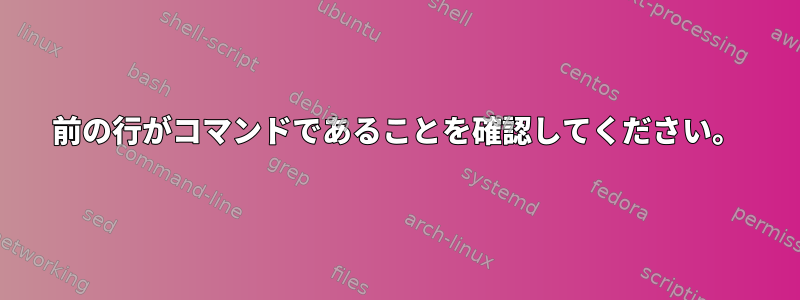 前の行がコマンドであることを確認してください。