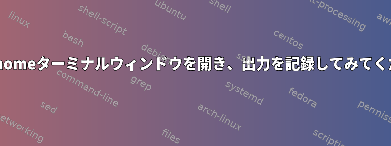 新しいgnomeターミナルウィンドウを開き、出力を記録してみてください。