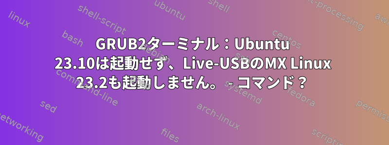 GRUB2ターミナル：Ubuntu 23.10は起動せず、Live-USBのMX Linux 23.2も起動しません。 - コマンド？