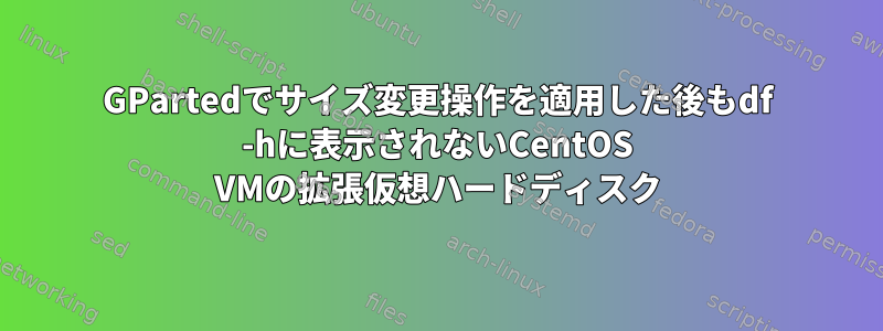 GPartedでサイズ変更操作を適用した後もdf -hに表示されないCentOS VMの拡張仮想ハードディスク