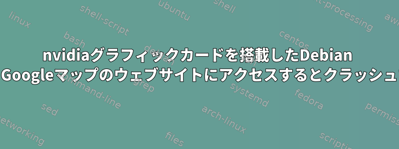 nvidiaグラフィックカードを搭載したDebian 12、Googleマップのウェブサイトにアクセスするとクラッシュする