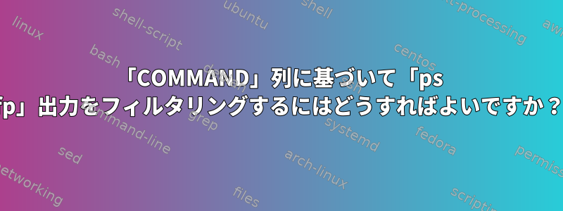 「COMMAND」列に基づいて「ps fp」出力をフィルタリングするにはどうすればよいですか？