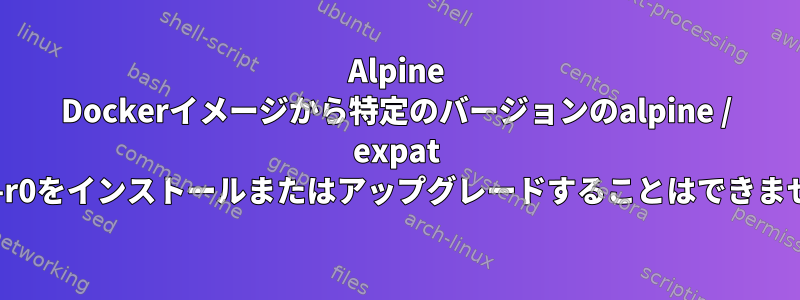 Alpine Dockerイメージから特定のバージョンのalpine / expat 2.6.0-r0をインストールまたはアップグレードすることはできません。