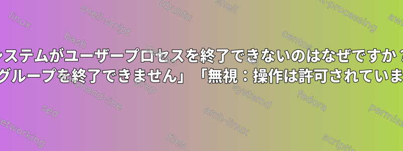 システムがユーザープロセスを終了できないのはなぜですか？ 「制御グループを終了できません」「無視：操作は許可されていません」