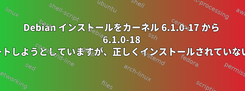 Debian インストールをカーネル 6.1.0-17 から 6.1.0-18 にアップデートしようとしていますが、正しくインストールされていないようです。