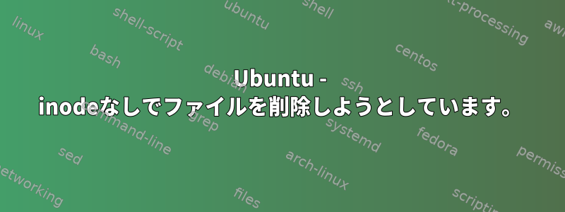 Ubuntu - inodeなしでファイルを削除しようとしています。