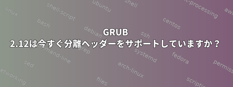 GRUB 2.12は今すぐ分離ヘッダーをサポートしていますか？