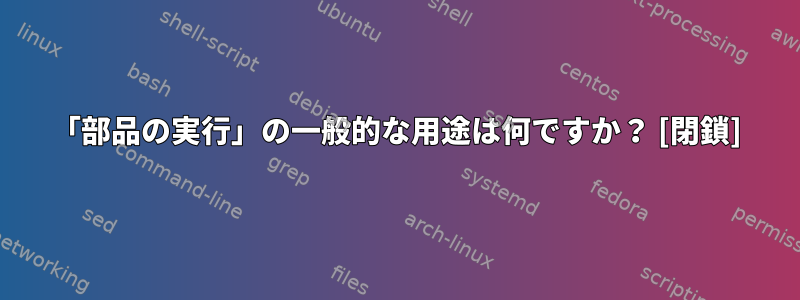 「部品の実行」の一般的な用途は何ですか？ [閉鎖]