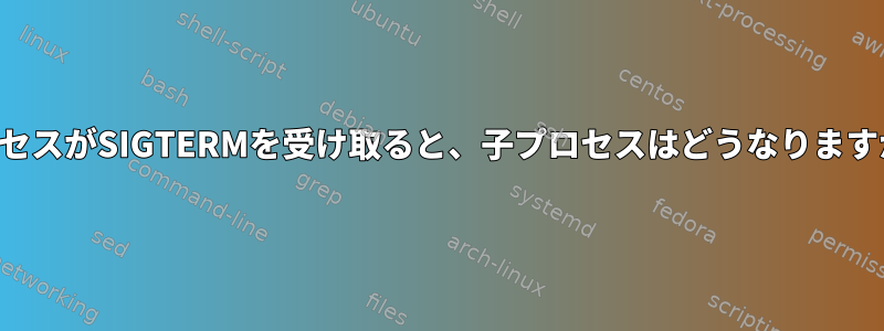 プロセスがSIGTERMを受け取ると、子プロセスはどうなりますか？