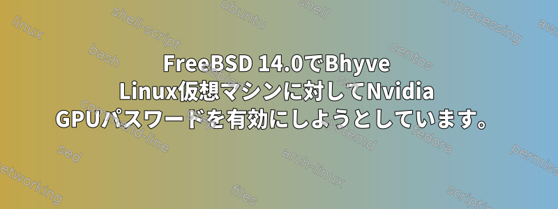 FreeBSD 14.0でBhyve Linux仮想マシンに対してNvidia GPUパスワードを有効にしようとしています。