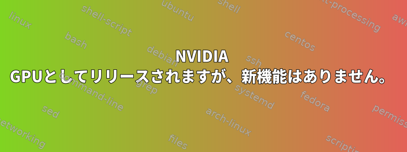 NVIDIA GPUとしてリリースされますが、新機能はありません。