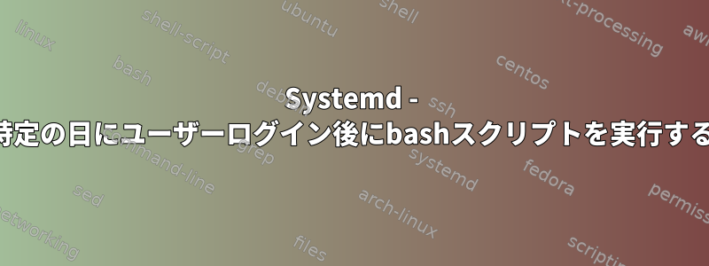 Systemd - 特定の日にユーザーログイン後にbashスクリプトを実行する