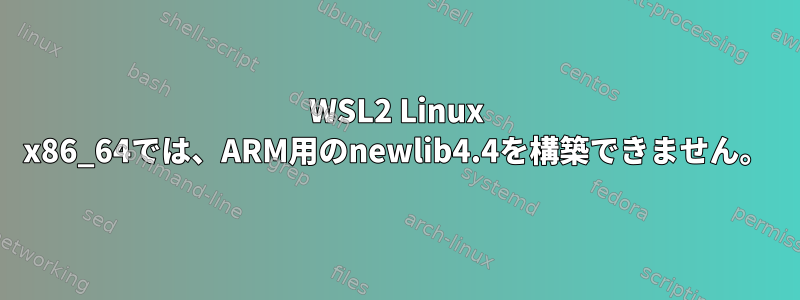 WSL2 Linux x86_64では、ARM用のnewlib4.4を構築できません。