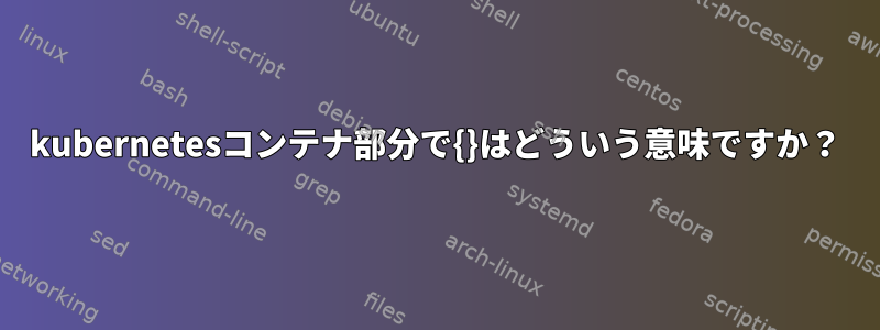 kubernetesコンテナ部分で{}はどういう意味ですか？