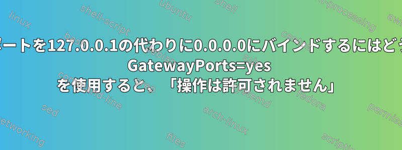 転送されたローカルポートを127.0.0.1の代わりに0.0.0.0にバインドするにはどうすればよいですか？ GatewayPorts=yes を使用すると、「操作は許可されません」