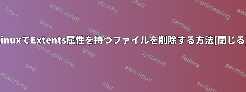 LinuxでExtents属性を持つファイルを削除する方法[閉じる]