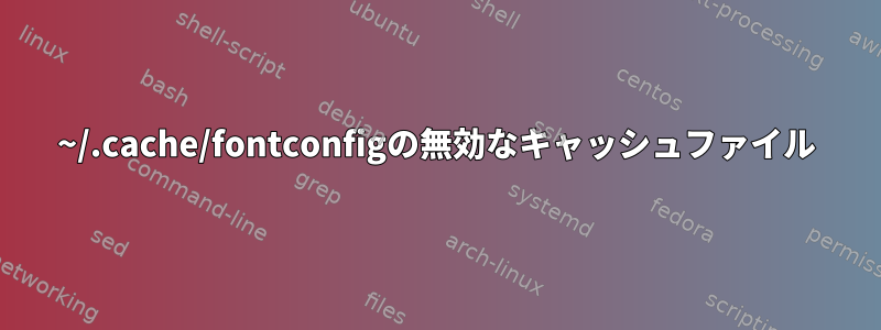 ~/.cache/fontconfigの無効なキャッシュファイル