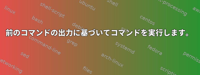 前のコマンドの出力に基づいてコマンドを実行します。