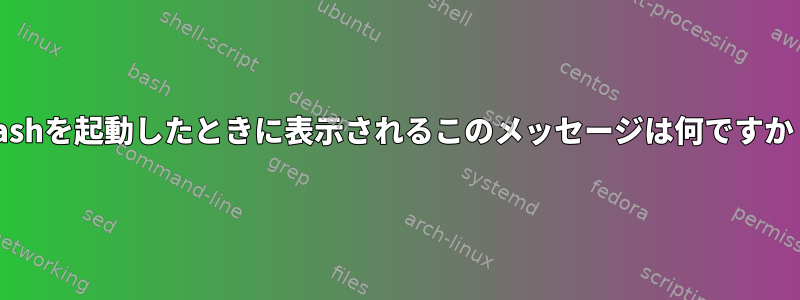 Bashを起動したときに表示されるこのメッセージは何ですか？